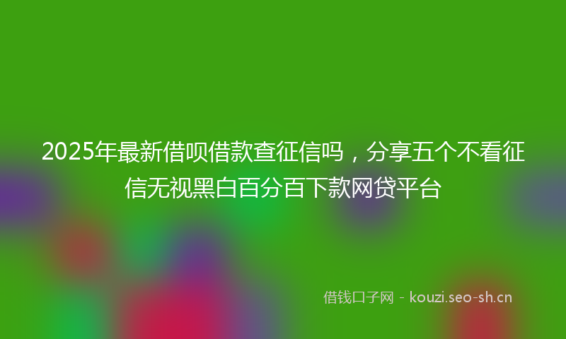 2025年最新借呗借款查征信吗，分享五个不看征信无视黑白百分百下款网贷平台