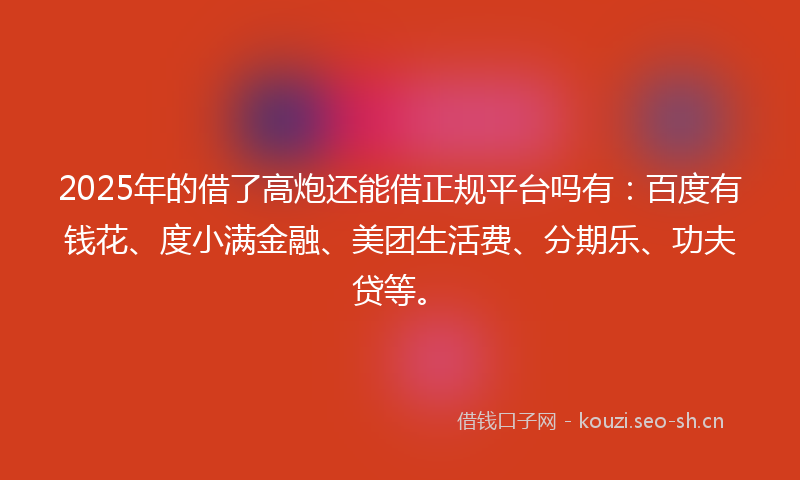 2025年的借了高炮还能借正规平台吗有：百度有钱花、度小满金融、美团生活费、分期乐、功夫贷等。