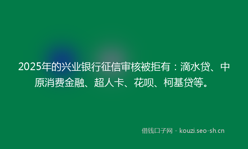 2025年的兴业银行征信审核被拒有：滴水贷、中原消费金融、超人卡、花呗、柯基贷等。