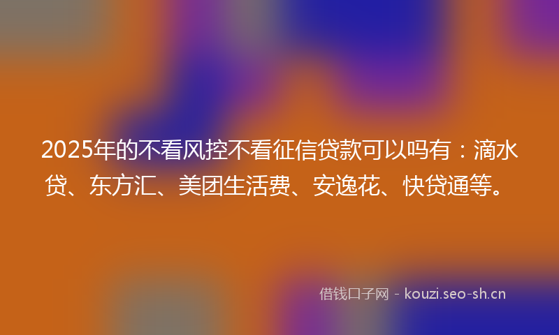 2025年的不看风控不看征信贷款可以吗有：滴水贷、东方汇、美团生活费、安逸花、快贷通等。