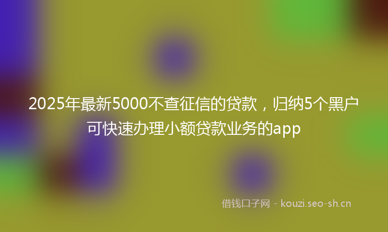 2025年最新5000不查征信的贷款，归纳5个黑户可快速办理小额贷款业务的app