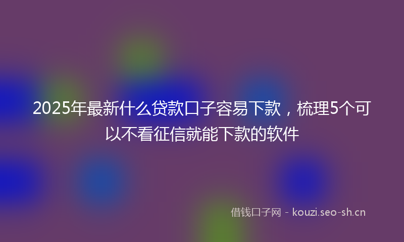 2025年最新什么贷款口子容易下款,梳理5个可以不看征信就能下款的软件