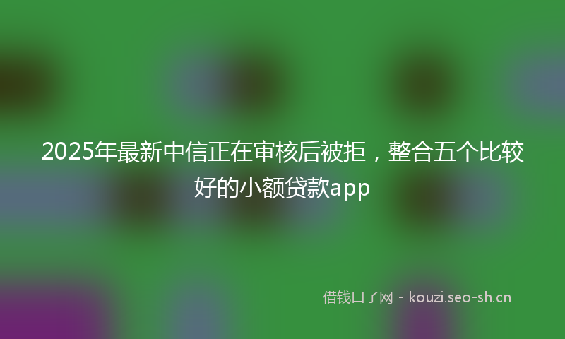 2025年最新中信正在审核后被拒，整合五个比较好的小额贷款app