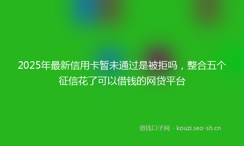 2025年最新信用卡暂未通过是被拒吗，整合五个征信花了可以借钱的网贷平台