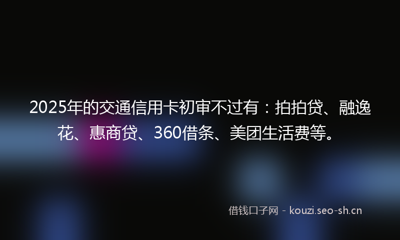 2025年的交通信用卡初审不过有：拍拍贷、融逸花、惠商贷、360借条、美团生活费等。