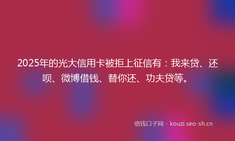 2025年的光大信用卡被拒上征信有：我来贷、还呗、微博借钱、替你还、功夫贷等。