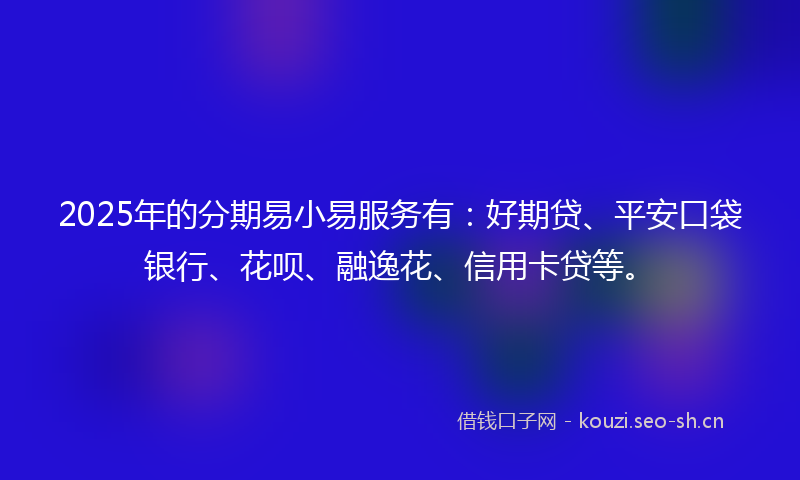 2025年的分期易小易服务有：好期贷、平安口袋银行、花呗、融逸花、信用卡贷等。