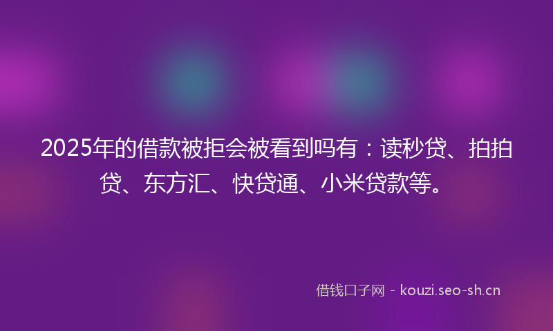 2025年的借款被拒会被看到吗有：读秒贷、拍拍贷、东方汇、快贷通、小米贷款等。