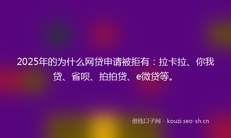 2025年的为什么网贷申请被拒有：拉卡拉、你我贷、省呗、拍拍贷、e微贷等。