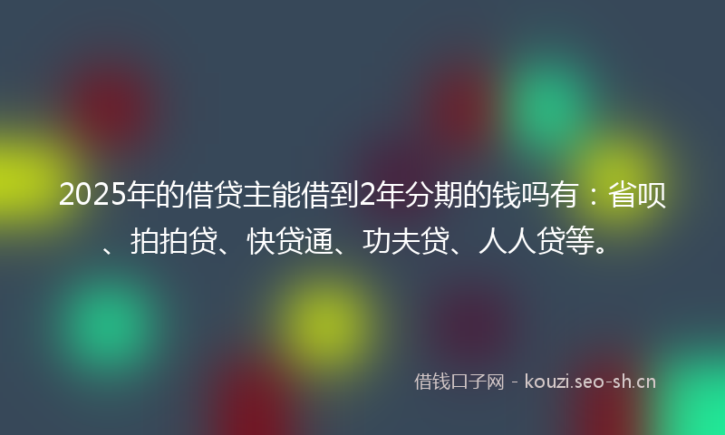 2025年的借贷主能借到2年分期的钱吗有：省呗、拍拍贷、快贷通、功夫贷、人人贷等。