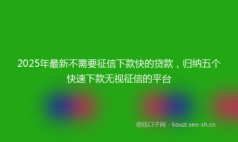 2025年最新不需要征信下款快的贷款，归纳五个快速下款无视征信的平台