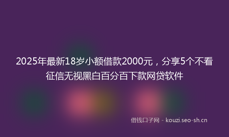 2025年最新18岁小额借款2000元，分享5个不看征信无视黑白百分百下款网贷软件