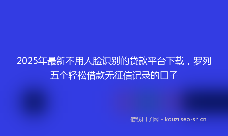 2025年最新不用人脸识别的贷款平台下载，罗列五个轻松借款无征信记录的口子