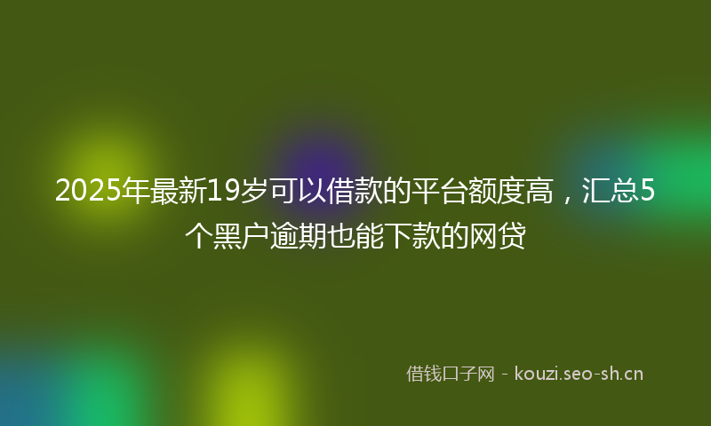 2025年最新19岁可以借款的平台额度高，汇总5个黑户逾期也能下款的网贷