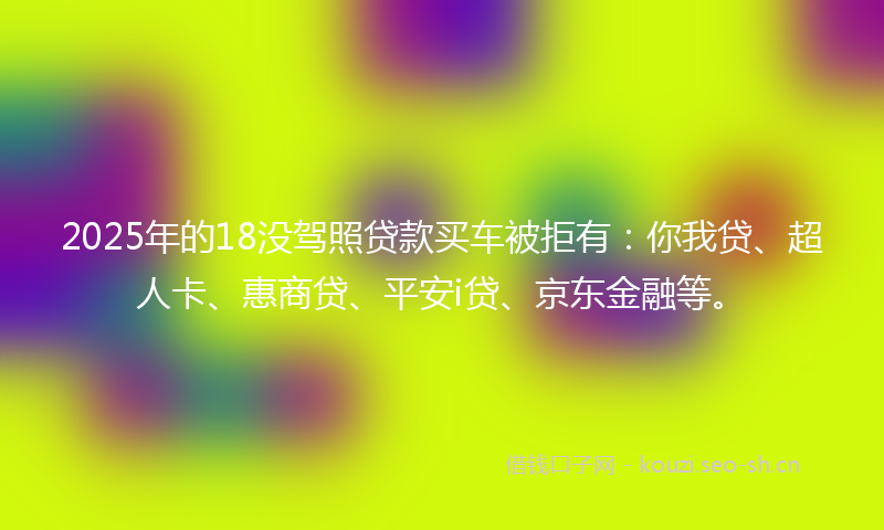 2025年的18没驾照贷款买车被拒有：你我贷、超人卡、惠商贷、平安i贷、京东金融等。