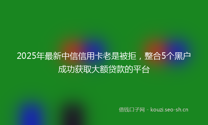 2025年最新中信信用卡老是被拒，整合5个黑户成功获取大额贷款的平台