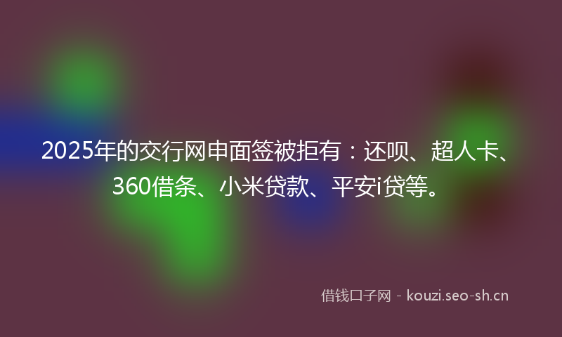 2025年的交行网申面签被拒有：还呗、超人卡、360借条、小米贷款、平安i贷等。
