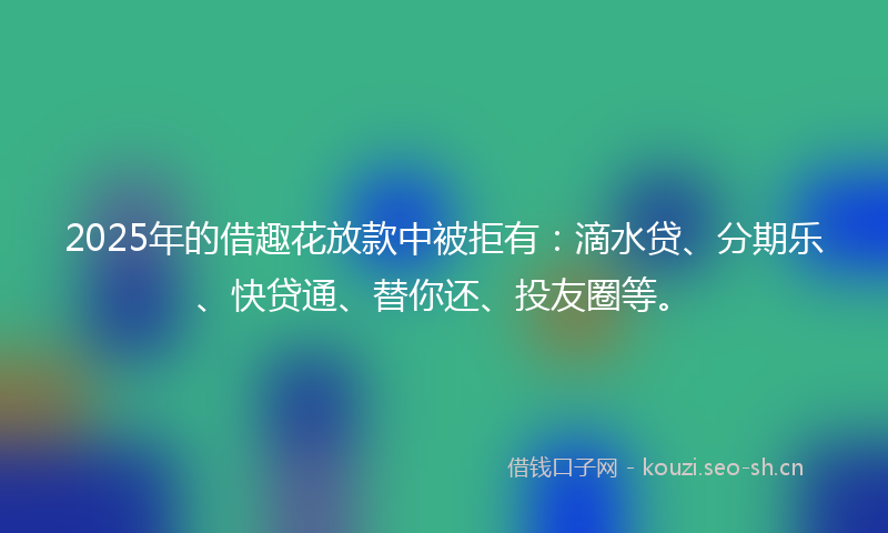 2025年的借趣花放款中被拒有：滴水贷、分期乐、快贷通、替你还、投友圈等。