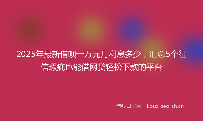 2025年最新借呗一万元月利息多少，汇总5个征信瑕疵也能借网贷轻松下款的平台
