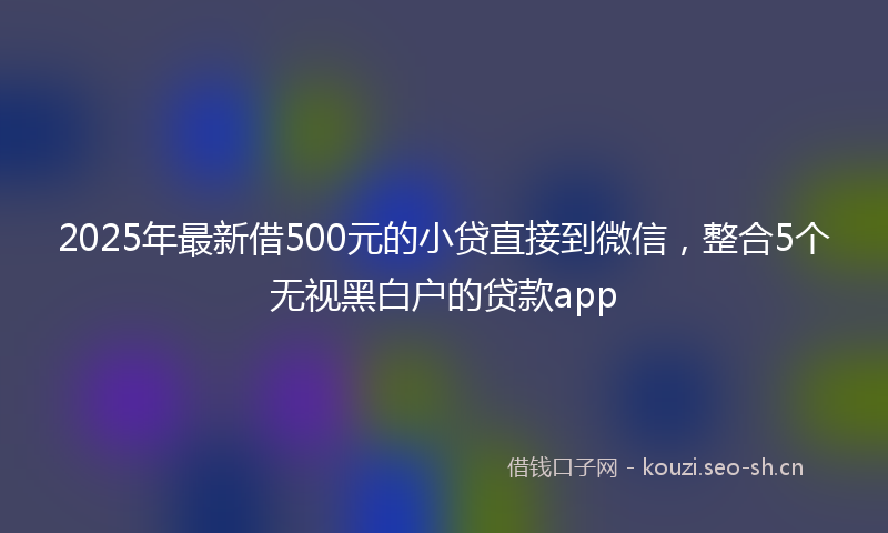 2025年最新借500元的小贷直接到微信，整合5个无视黑白户的贷款app