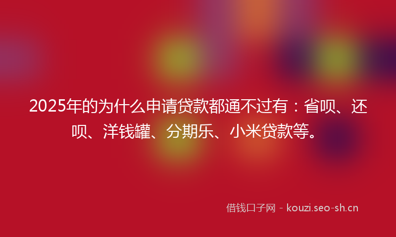 2025年的为什么申请贷款都通不过有：省呗、还呗、洋钱罐、分期乐、小米贷款等。