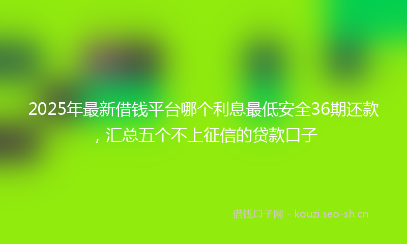 2025年最新借钱平台哪个利息最低安全36期还款，汇总五个不上征信的贷款口子