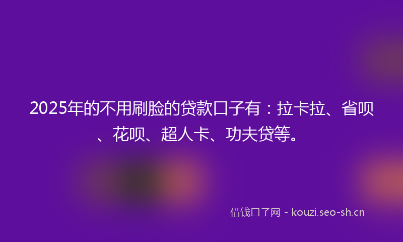 2025年的不用刷脸的贷款口子有：拉卡拉、省呗、花呗、超人卡、功夫贷等。