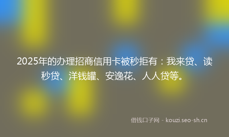 2025年的办理招商信用卡被秒拒有：我来贷、读秒贷、洋钱罐、安逸花、人人贷等。