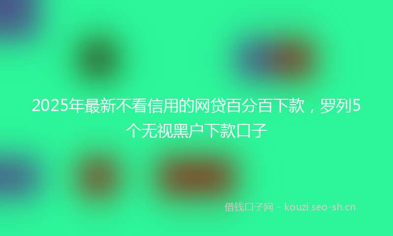 2025年最新不看信用的网贷百分百下款，罗列5个无视黑户下款口子