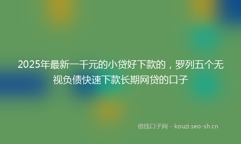 2025年最新一千元的小贷好下款的，罗列五个无视负债快速下款长期网贷的口子