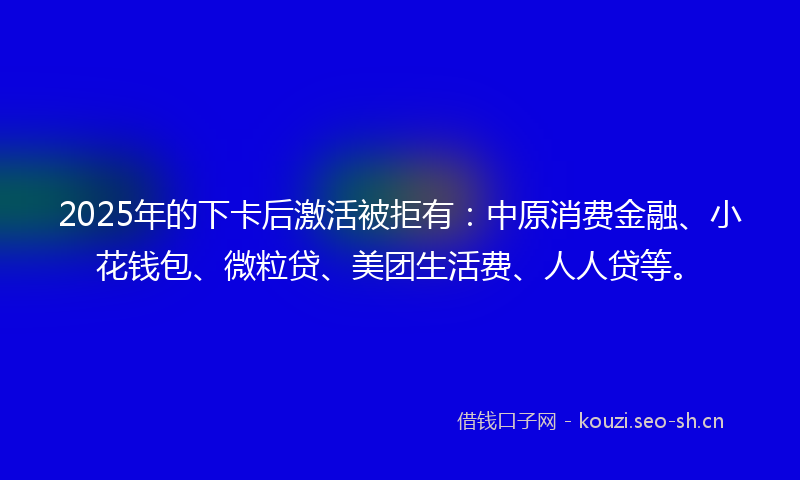 2025年的下卡后激活被拒有：中原消费金融、小花钱包、微粒贷、美团生活费、人人贷等。