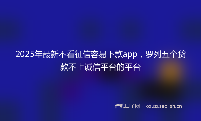2025年最新不看征信容易下款app，罗列五个贷款不上诚信平台的平台