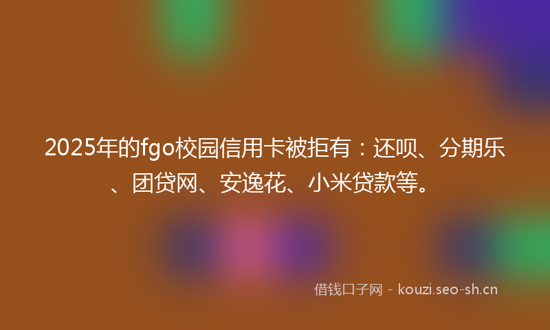 2025年的fgo校园信用卡被拒有：还呗、分期乐、团贷网、安逸花、小米贷款等。