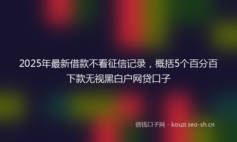 2025年最新借款不看征信记录，概括5个百分百下款无视黑白户网贷口子