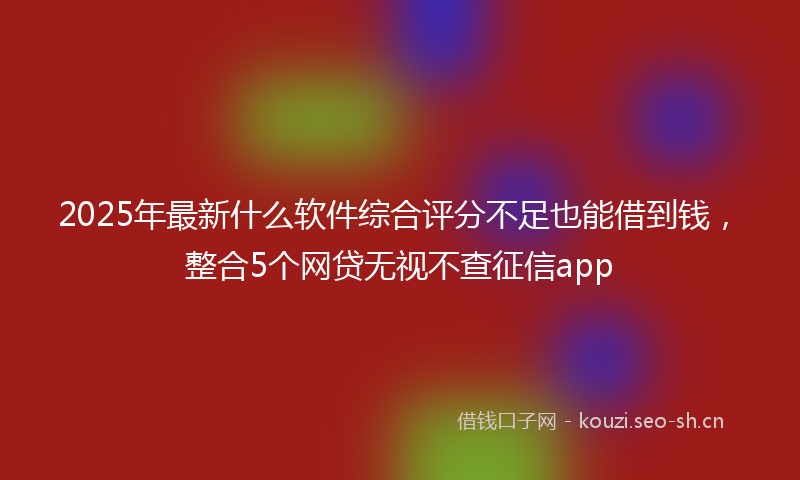 2025年最新什么软件综合评分不足也能借到钱，整合5个网贷无视不查征信app