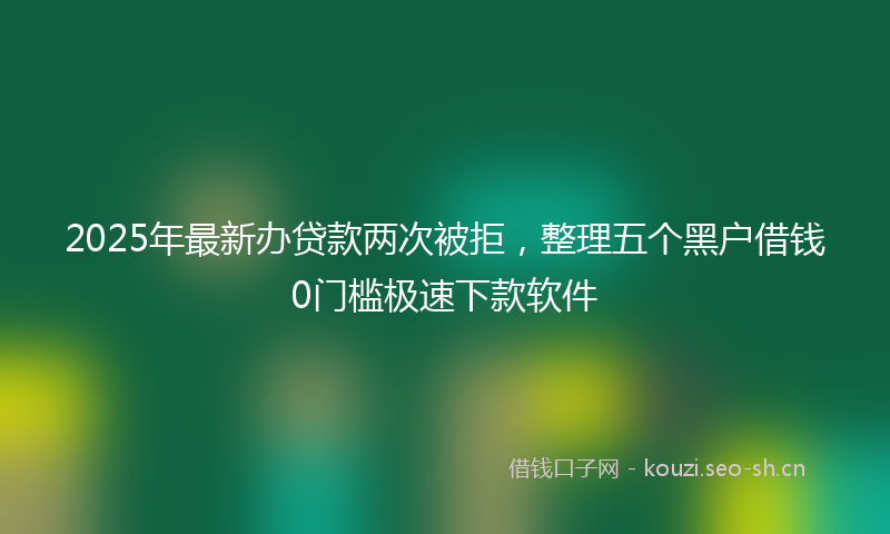 2025年最新办贷款两次被拒，整理五个黑户借钱0门槛极速下款软件