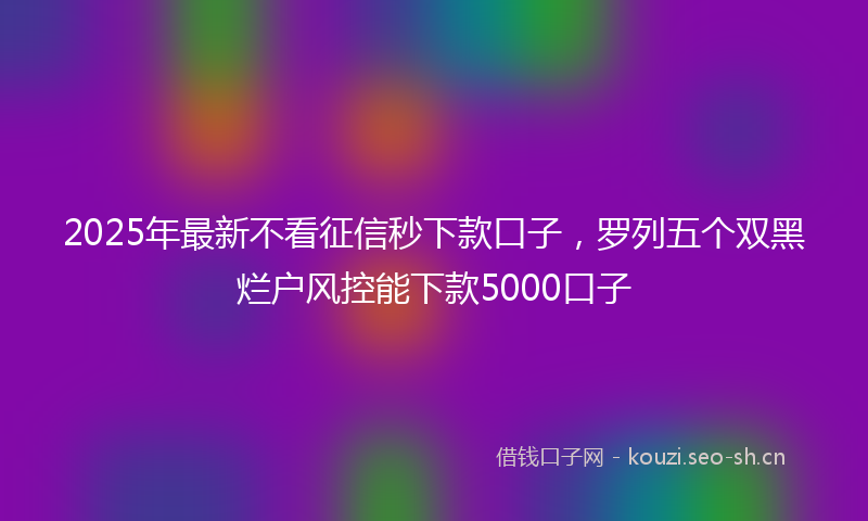 2025年最新不看征信秒下款口子，罗列五个双黑烂户风控能下款5000口子