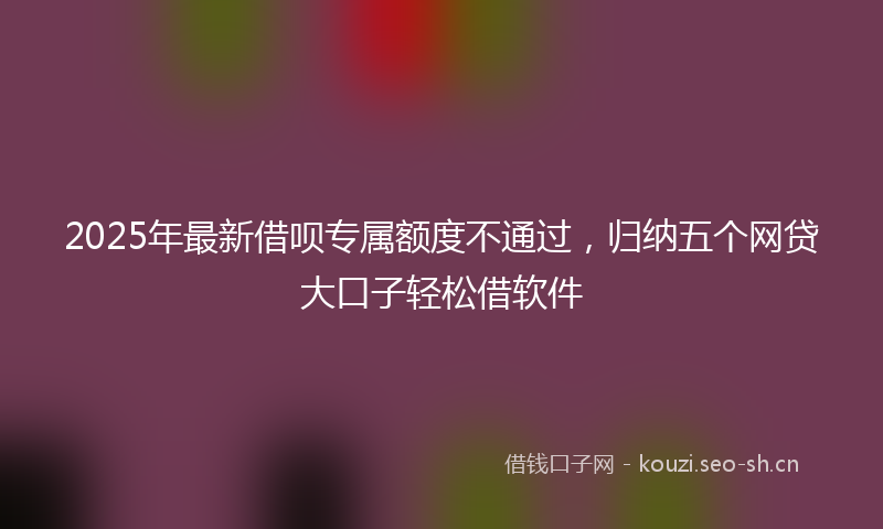2025年最新借呗专属额度不通过，归纳五个网贷大口子轻松借软件