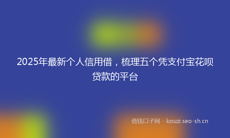 2025年最新个人信用借，梳理五个凭支付宝花呗贷款的平台