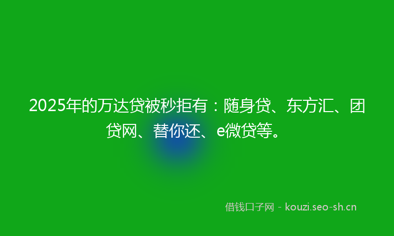2025年的万达贷被秒拒有：随身贷、东方汇、团贷网、替你还、e微贷等。