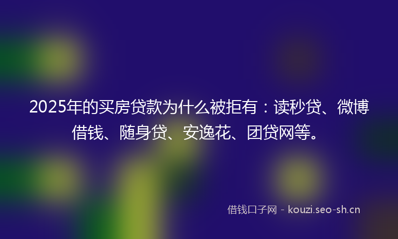 2025年的买房贷款为什么被拒有：读秒贷、微博借钱、随身贷、安逸花、团贷网等。