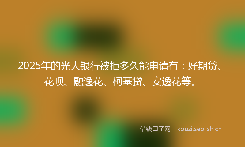 2025年的光大银行被拒多久能申请有：好期贷、花呗、融逸花、柯基贷、安逸花等。