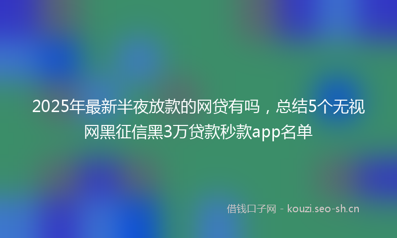 2025年最新半夜放款的网贷有吗，总结5个无视网黑征信黑3万贷款秒款app名单