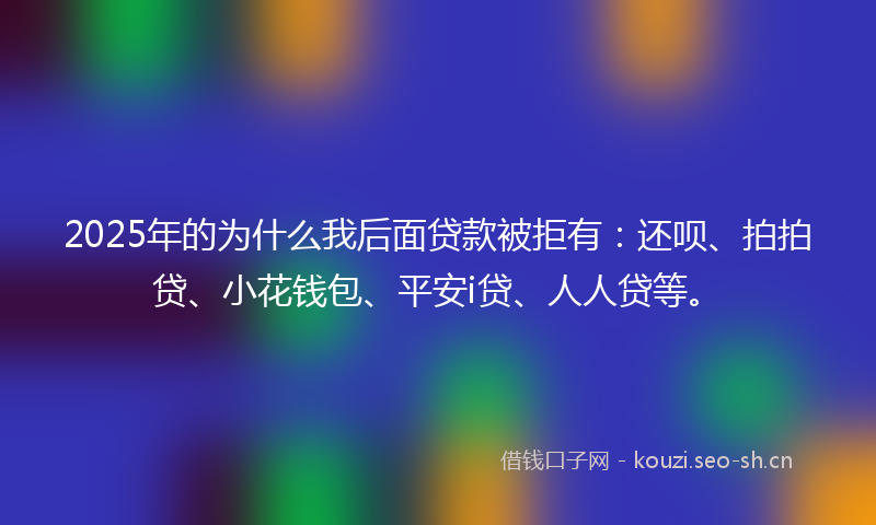 2025年的为什么我后面贷款被拒有:还呗、拍拍贷、小花钱包、平安i贷、人人贷等。