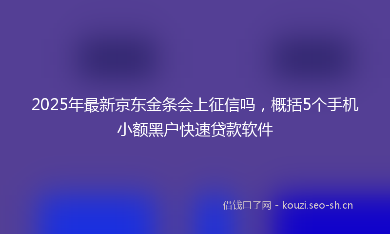 2025年最新京东金条会上征信吗，概括5个手机小额黑户快速贷款软件