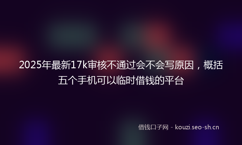 2025年最新17k审核不通过会不会写原因，概括五个手机可以临时借钱的平台