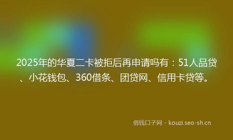 2025年的华夏二卡被拒后再申请吗有：51人品贷、小花钱包、360借条、团贷网、信用卡贷等。