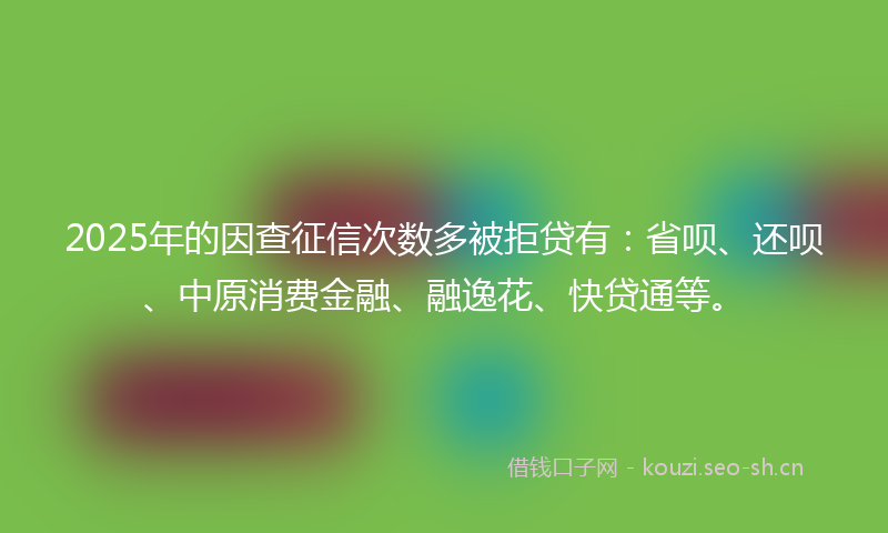 2025年的因查征信次数多被拒贷有：省呗、还呗、中原消费金融、融逸花、快贷通等。