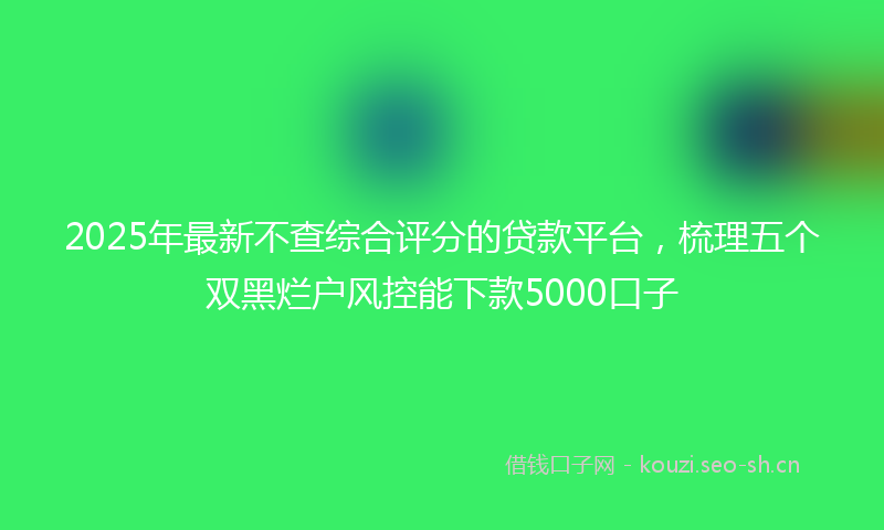 2025年最新不查综合评分的贷款平台，梳理五个双黑烂户风控能下款5000口子
