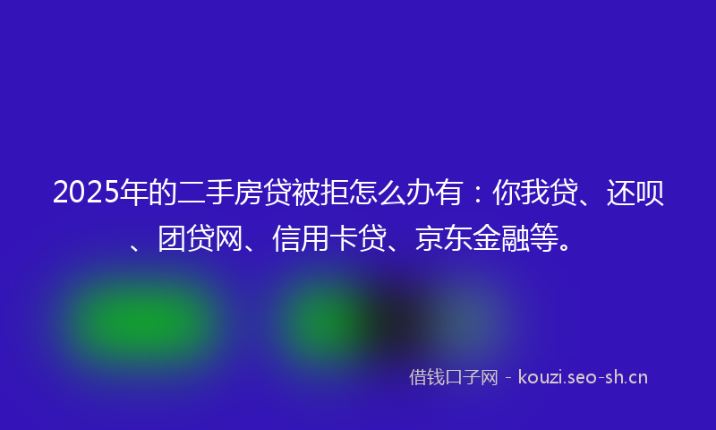 2025年的二手房贷被拒怎么办有：你我贷、还呗、团贷网、信用卡贷、京东金融等。